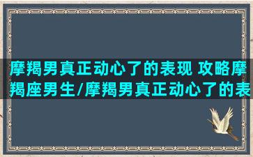 摩羯男真正动心了的表现 攻略摩羯座男生/摩羯男真正动心了的表现 攻略摩羯座男生-我的网站